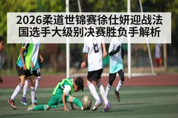 2026柔道世锦赛徐仕妍迎战法国选手大级别决赛胜负手解析